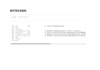 BYTECODE
javap -c Foo.scala
39: new #62 // class Foo$$anonfun$1
42: dup
43: aload_0
44: invokespecial #65 // Method Foo$$anonfun$1."<init>":(LFoo;)V
47: getstatic #51 // Field scala/collection/immutable/List$.MODULE$:Lscala/collecti
50: invokevirtual #69 // Method scala/collection/immutable/List$.canBuildFrom:()Lscala/
53: invokevirtual #75 // Method scala/collection/immutable/List.map:(Lscala/Function1;L
56: pop
57: return
</init>
 