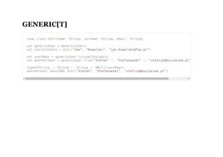 GENERIC[T]
case class User(name: String, surname: String, email: String)
val genericUser = Generic[User]
val userInstance = User("Jan", "Kowalski", "jan.kowalski@foo.pl")
val userRepr = genericUser.to(userInstance)
val anotherUser = genericUser.from("Stefan" :: "Stefanowski" :: "stefcik@buziaczek.pl" :: HNil)
typed[String :: String :: String :: HNil](userRepr)
anotherUser shouldBe User("Stefan", "Stefanowski", "stefcik@buziaczek.pl")
 