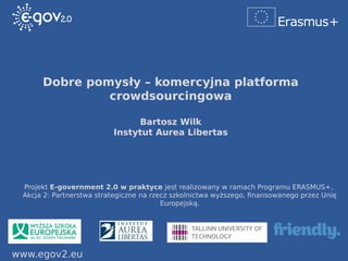 www.egov2.eu
Projekt E-government 2.0 w praktyce jest realizowany w ramach Programu ERASMUS+,
Akcja 2: Partnerstwa strategiczne na rzecz szkolnictwa wyższego, finansowanego przez Unię
Europejską.
Dobre pomysły – komercyjna platforma
crowdsourcingowa
Bartosz Wilk
Instytut Aurea Libertas
 
