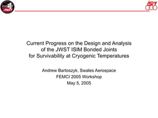 Current Progress on the Design and Analysis
of the JWST ISIM Bonded Joints
for Survivability at Cryogenic Temperatures
Andrew Bartoszyk, Swales Aerospace
FEMCI 2005 Workshop
May 5, 2005
 