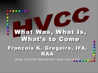 Francois K. Gregoire, IFA, RAA State Certified Residential Appraiser #142 What Was, What Is, What’s to Come HVCC 