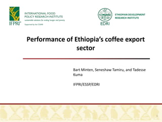 ETHIOPIAN DEVELOPMENT
RESEARCH INSTITUTE
Performance of Ethiopia’s coffee export
sector
Bart Minten, Seneshaw Tamiru, and Tadesse
Kuma
IFPRI/ESSP/EDRI
1
 