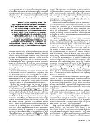 especie rústica propia de otros países latinoamericanos, que no         que hoy el proyecto campesino incluye la tierra como medio de
del suyo. Hizo falta una nueva ofensiva expropiadora emprendida         trabajo pero también el control del territorio, la posesión colectiva
por el agronegocio; fueron necesarias heroicas luchas en defensa        de los recursos naturales, la autogestión política y la recreación
de la tierra, como la de Santiago del Estero a fines de los ochenta     de la economía moral, de la producción-distribución justas y
del siglo pasado; hubo que esperar a que se fueran conformando          solidarias de los bienes. Este proyecto global –que bien visto es
                                                                        anticapitalista– se ha ido consensuando entre todos, en los ires
                                                                        y venires de una historia prolongada.
               EJEMPLO DE QUE LOS RÚSTICOS EN ACCIÓN                        Siempre acosados por un orden fiero que se las tiene senten-
    COLECTIVA Y CONCERTADA PUEDEN IR ADQUIRIENDO                        ciada, los campesinos se organizan para resistir. En la base están
  CARACTERÍSTICAS PROPIAS DE UNA CLASE… Y TAMBIÉN                       la familia y la comunidad, que en un mundo hostil devienen
          DE QUE PUEDEN EXTRAVIARLAS DESPUÉS, ES EL                     trinchera y parapeto, pero sobre ellas se edifican organizaciones
    MOVIMIENTO MEXICANO CONOCIDO COMO EL CAMPO                          de los más diversos talantes y propósitos, acuerpamientos que
    NO AGUANTA MÁS, QUE SE DESARROLLÓ DESDE FINES                       pueden ser étnicos, económicos, sociales o políticos; locales,
     DE 2002 Y HASTA MEDIADOS DE 2004. EN ESTA LUCHA                    regionales, nacionales o internacionales; puramente defensivos
        CONFLUYERON ALREDEDOR DE DOS DOCENAS DE                         o de plano altermundistas.
   ORGANIZACIONES RURALES, CASI TODAS DE CARÁCTER                           Organización rural es ante todo convivencia, encuentro de
       NACIONAL O CUANDO MENOS MULTIESTATAL, QUE                        diversos con unidad de propósito y capacidad de concebir y
   AGRUPABAN A CIENTOS DE MILES DE CAMPESINOS DEL                       realizar proyectos compartidos. La organización radica en la
MÁS DIVERSO TALANTE PRODUCTIVO, ÉTNICO, GREMIAL Y                       voluntad colectiva no en el aparato. Institucionalidad societaria
POLÍTICO DISTRIBUIDOS EN TODOS LOS ESTADOS DEL PAÍS                     o Estatal que no sale sobrando pero es instrumental y puede
                                                                        convertirse en fuente de inercias burocráticas en cuanto deja
                                                                        de animarla el espíritu colectivo. El zapatismo histórico no
numerosas organizaciones locales, regionales y provinciales que         encarnaba tanto en los jefes del Ejército Liberador o los ges-
en 2005 se integraron en el Movimiento Nacional Campesino               tores de la llamada Comuna de Morelos, como en la voluntad
Indígena, para que la palabra campesino pasara de sinónimo              emancipadora que los animaba a todos: el zapatismo era Tierra
de torpeza tecnológica y rudeza societaria, a motivo de orgullo.        y Libertad. De la misma manera, la organización campesina
Y es que “pequeño productor” hace referencia a una escala y             de nuestros días no son los dirigentes, gestores y asesores ni las
“agricultura familiar” a una economía, mientras que “campesino”         estructuras político-administrativas que operan, sino el espíritu
designa un ethos y una clase, de modo que reconocerse campe-            que anima convergencias globales como La Vía Campesina o
sino es el primer paso en el camino de reafirmar una específica         nacionales como el Movimiento de los Sin Tierra, de Brasil, y
socialidad y –eventualmente– conformar un sujeto colectivo de           El Campo no Aguanta Más, de México, o campañas como las
primera división.                                                       mesoamericanas Sin Maíz no hay País y Vamos al Grano, de
    No todos los movimientos sociales son clasistas, pero todos         modo que, en los momentos de reflujo o cuando este espíritu
los movimientos clasistas de la modernidad son globales como            falta, lo que resta son cascarones corporativos, líderes logreros y
lo es el orden inhóspito en que se gestan; y global es, desde hace      borregadas clientelares.
mucho, la clase campesina que tachonó el siglo XX de revolucio-             La institucionalidad encarnada en aparatos gremiales, parti-
nes agrarias. Globalidad de la que da razón no tanto la sociología      distas o de Estado, es insoslayable pues le da continuidad a un
como la historia, de modo que, para documentarla someramente,           movimiento que por definición tiene altas y bajas. Sin embargo,
le seguiré el rastro a un apotegma proverbialmente rústico.             si sus animadores se desentienden de ella pronto se pervierte
    No hizo falta comunicación por red para que la consigna             y lo que era vehículo de emancipación deviene instrumento de
Semlia y volia (“Tierra y libertad”), acuñada en 1861 en la Rusia       sometimiento. La organización, como el amor, hay que renovarla
zarista, llegara a través del anarquismo europeo, en particular el      todos los días.
español, al también ácrata Partido Liberal Mexicano y de ahí al             Diversos sus paisajes, diversas sus culturas, diverso su talante;
zapatista Ejército Liberador del Sur, de donde a su vez lo tomó         cada vez más multiusos y más migrantes pero no por ello menos
la insurgencia maya de los primeros veinte encabezada por Felipe        apegados a la tierra y a una costumbre que cambia para permane-
Carrillo Puerto. El flujo ideológico también va de regreso, pues        cer los campesinos no son retazos del pasado, no son pedacería
el ucraniano Nestor Majno, líder del movimiento campesino que           descontinuada en un cajón de sastre, son –siguen siendo– una
resistió el antirruralismo de los bolcheviques en el poder, era cono-   voluntad colectiva, una clase en vilo, un actor social en perpetua
cido como el “Emiliano Zapata ruso”. Años después, la consigna          articulación desarticulación, un sujeto histórico que como pocos
“Tierra y libertad” reaparece en México en las recuperaciones de        tiene pasado y que aspira a tener también futuro.
latifundios de los setenta y ochenta del siglo pasado y en el trán-         “Saber cuando este modo de vida (que son los campesinos)
sito al tercer milenio se globaliza de nueva cuenta, retomada por       puede dar origen a una clase –escribe Teodor Shanin–, es una
neozapatismo indianista de Chiapas, que no sólo reclama parcelas        cuestión que depende de las condiciones históricas. Podemos
sino también el autogobierno de los territorios originarios. “¡Maíz     responder a eso si analizamos las circunstancias y verificamos
y libertad!”, clamaban hace unos días en el Zócalo de la Ciudad         que ellos luchan o no luchan por sus intereses, entonces sabremos
de México los animadores de la campaña Sin Maíz no hay País,            si son una clase o no. Sin embargo, en todos los casos, cuando


8                                                                                                                       MEMORIA 248
 