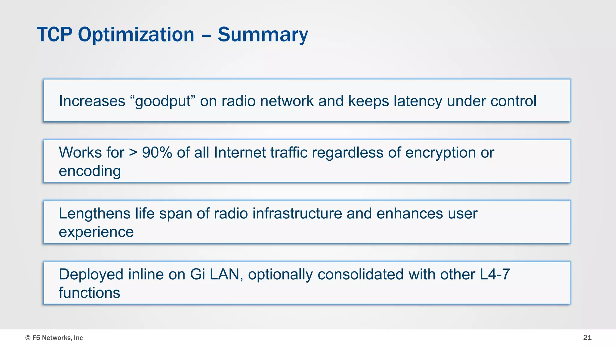 TCP Optimization – Summary 
Increases “goodput” on radio network and keeps latency under control 
Works for > 90% of all Internet traffic regardless of encryption or 
encoding 
Lengthens life span of radio infrastructure and enhances user 
experience 
Deployed inline on Gi LAN, optionally consolidated with other L4-7 
functions 
© F5 Networks, Inc 21 
 