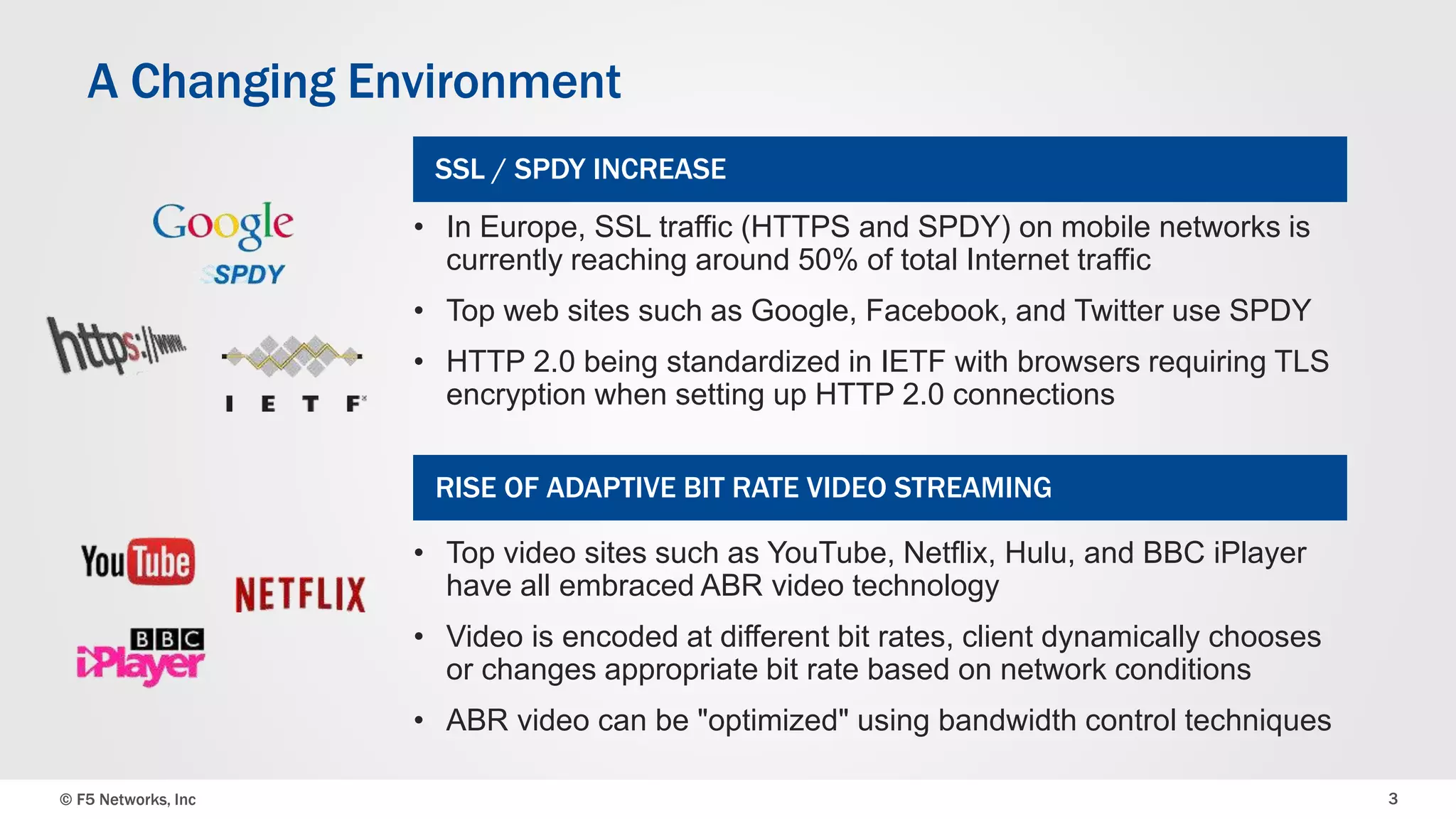 A Changing Environment 
SSL / SPDY INCREASE 
• In Europe, SSL traffic (HTTPS and SPDY) on mobile networks is 
currently reaching around 50% of total Internet traffic 
• Top web sites such as Google, Facebook, and Twitter use SPDY 
• HTTP 2.0 being standardized in IETF with browsers requiring TLS 
encryption when setting up HTTP 2.0 connections 
RISE OF ADAPTIVE BIT RATE VIDEO STREAMING 
• Top video sites such as YouTube, Netflix, Hulu, and BBC iPlayer 
have all embraced ABR video technology 
• Video is encoded at different bit rates, client dynamically chooses 
or changes appropriate bit rate based on network conditions 
• ABR video can be "optimized" using bandwidth control techniques 
© F5 Networks, Inc 3 
 