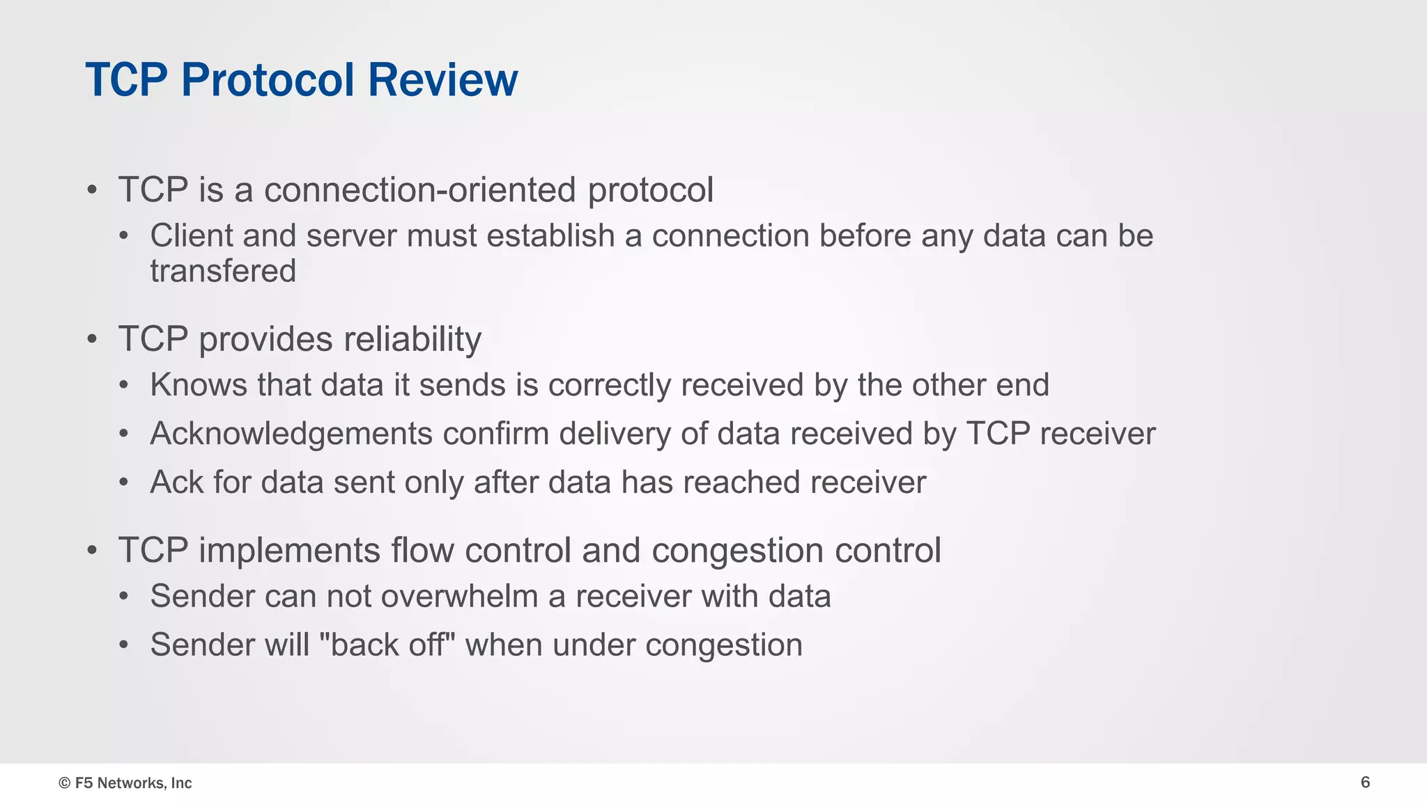 TCP Protocol Review 
• TCP is a connection-oriented protocol 
• Client and server must establish a connection before any data can be 
transfered 
• TCP provides reliability 
• Knows that data it sends is correctly received by the other end 
• Acknowledgements confirm delivery of data received by TCP receiver 
• Ack for data sent only after data has reached receiver 
• TCP implements flow control and congestion control 
• Sender can not overwhelm a receiver with data 
• Sender will "back off" when under congestion 
© F5 Networks, Inc 6 
 