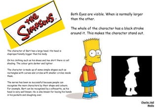 Both Eyes are visible. When is normally larger
than the other.
The whole of the character has a black stroke
around it. This makes the character stand out.
The character of Bart has a large head. His head is
disproportionally bigger than his body.
On his clothing such as his shoes and tee shirt there is cell
shading. The colour gets darker and lighter.
The character is made up of some simple shapes such as
rectangles with curves and circles with smaller circles inside
them.
The series has been so successful because people can
recognise the main characters by their shape and colours.
For example, Bart can be recognised by a silhouette, as his
head is very well known. He is also known for having his hands
in his pockets and sloughing over.
Charlie Hall
Media
 