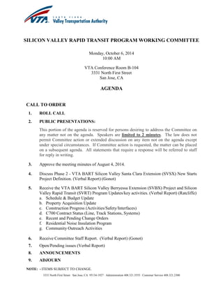SILICON VALLEY RAPID TRANSIT PROGRAM WORKING COMMITTEE 
Monday, October 6, 2014 
10:00 AM 
VTA Conference Room B-104 
3331 North First Street 
San Jose, CA 
AGENDA 
3331 North First Street ∙ San Jose, CA 95134-1927 ∙ Administration 408.321.5555 ∙ Customer Service 408.321.2300 
CALL TO ORDER 
1. ROLL CALL 
2. PUBLIC PRESENTATIONS: 
This portion of the agenda is reserved for persons desiring to address the Committee on any matter not on the agenda. Speakers are limited to 2 minutes. The law does not permit Committee action or extended discussion on any item not on the agenda except under special circumstances. If Committee action is requested, the matter can be placed on a subsequent agenda. All statements that require a response will be referred to staff for reply in writing. 
3. Approve the meeting minutes of August 4, 2014. 
4. Discuss Phase 2 - VTA BART Silicon Valley Santa Clara Extension (SVSX) New Starts Project Definition. (Verbal Report) (Gonot) 
5. Receive the VTA BART Silicon Valley Berryessa Extension (SVBX) Project and Silicon Valley Rapid Transit (SVRT) Program Updates/key activities. (Verbal Report) (Ratcliffe) 
a. Schedule & Budget Update 
b. Property Acquisition Update 
c. Construction Progress (Activities/Safety/Interfaces) 
d. C700 Contract Status (Line, Track Stations, Systems) 
e. Recent and Pending Change Orders 
f. Residential Noise Insulation Program 
g. Community Outreach Activities 
6. Receive Committee Staff Report. (Verbal Report) (Gonot) 
7. Open/Pending issues (Verbal Report) 
8. ANNOUNCEMENTS 
9. ADJOURN 
NOTE: - ITEMS SUBJECT TO CHANGE.  