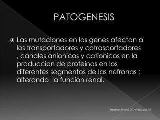    Las mutaciones en los genes afectan a
    los transportadores y cotrasportadores
    , canales anionicos y cationicos en la
    produccion de proteinas en los
    diferentes segmentos de las nefronas ;
    alterando la funcion renal.



                                Nephron Physiol. 2004;96(3):p65-78.
 