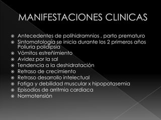    Antecedentes de polihidramnios , parto prematuro
   Sintomatología se inicia durante los 2 primeros años
    Poliuria polidipsia
   Vómitos estreñimiento
   Avidez por la sal
   Tendencia a la deshidratación
   Retraso de crecimiento
   Retraso desarrollo intelectual
   Fatiga y debilidad muscular x hipopotasemia
   Episodios de arritmia cardiaca
   Normotensión
 