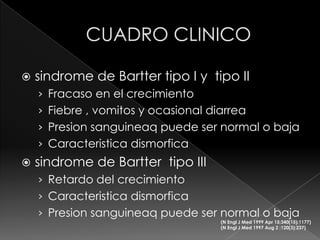    sindrome de Bartter tipo I y tipo II
    › Fracaso en el crecimiento
    › Fiebre , vomitos y ocasional diarrea
    › Presion sanguineaq puede ser normal o baja
    › Caracteristica dismorfica
   sindrome de Bartter tipo III
    › Retardo del crecimiento
    › Caracteristica dismorfica
    › Presion sanguineaq puede ser normal o baja
                                     (N Engl J Med 1999 Apr 15;340(15):1177)
                                     (N Engl J Med 1997 Aug 2 ;120(3):237)
 