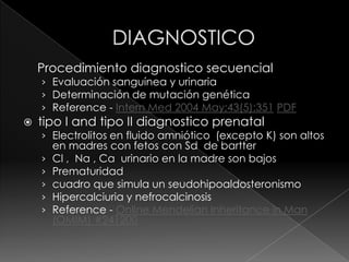Procedimiento diagnostico secuencial
    › Evaluación sanguínea y urinaria
    › Determinación de mutación genética
    › Reference - Intern Med 2004 May;43(5):351 PDF
   tipo I and tipo II diagnostico prenatal
    › Electrolitos en fluido amniótico (excepto K) son altos
        en madres con fetos con Sd de bartter
    ›   Cl , Na , Ca urinario en la madre son bajos
    ›   Prematuridad
    ›   cuadro que simula un seudohipoaldosteronismo
    ›   Hipercalciuria y nefrocalcinosis
    ›   Reference - Online Mendelian Inheritance in Man
        (OMIM) #241200
 