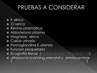    K sérico .
   Cl serico
   Renina plasmática
   Aldosterona plasma
   Magnesio sérico .
   Calcio urinario .
   Prostaglandina E urianria .
   Funcion plaquetaria .
   Ecografía Renal (Pediatr Radiol 1996;26(2):116)
   ultrasound scanning prenatal y amniocentesis
    (Z Geburtshilfe Neonatol 2004 Dec;208(6):232)
 