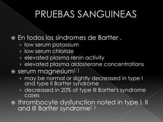    En todos los síndromes de Bartter .
    ›   low serum potassium
    ›   low serum chloride
    ›   elevated plasma renin activity
    ›   elevated plasma aldosterone concentrations
   serum magnesium(1)
    › may be normal or slightly decreased in type I
      and type II Bartter syndrome
    › decreased in 20% of type III Bartter's syndrome
      cases
   thrombocyte dysfunction noted in type I, II
    and III Bartter syndrome(1)
 