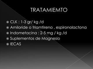  CLK : 1-3 gr/ kg /d
 Amiloride o triamtireno , espironolactona
 Indometacina : 2-5 mg / kg /d
 Suplementos de Magnesio
 IECAS
 