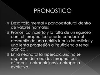  Desarrollo mental y pondoestatural dentro
  de valores normales
 Pronostico incierto y la falta de un riguroso
  control terapeutico puede conducir al
  desarrollo de una nefritis tubulo intersticial y
  una lenta progresión a insuficiencia renal
  crónica .
 En la neonatal la hipercalciuria no se
  disponen de medidas terapeúticas
  eficaces –nefrocalcinosis .nefropatía
  evolutiva.
 