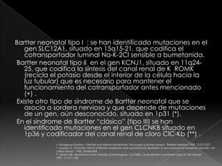 Bartter neonatal tipo I : se han identificado mutaciones en el
   gen SLC12A1, situado en 15q15-21, que codifica el
   cotransportador luminal Na-K-2Cl sensible a bumetanida.
Bartter neonatal tipo II en el gen KCNJ1, situado en 11q24-
   25, que codifica la síntesis del canal renal de K ROMK
   (recicla el potasio desde el interior de la célula hacia la
   luz tubular) que es necesario para mantener el
   funcionamiento del cotransportador antes mencionado
   (+) .
Existe otro tipo de síndrome de Bartter neonatal que se
   asocia a sordera nerviosa y que depende de mutaciones
   de un gen, aún desconocido, situado en 1p31 (*).
En el síndrome de Bartter “clásico” (tipo III) se han
   identificado mutaciones en el gen CLCNKB situado en
   1p36 y codificador del canal renal de cloro ClC-Kb (**) .
             +. Rodríguez-Soriano J: Bartter and related syndromes: the puzzle is almost solved. Pediatr Nephrol 1998, 12:315-327.
             *. Landau D : Infantile variant of Bartter syndrome and sensorineural deafness: A new autosomal recessive disorder. Am
             J Med Genet 1995, 59:454-459.
             **. Simon DB : Mutations in the chloride channel gene, CLCNKB, cause Bartter’s syndrome type III. Nat Genet
             1997, 17:171-178.
 