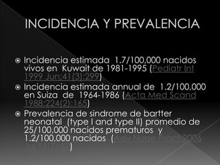  Incidencia estimada 1.7/100,000 nacidos
  vivos en Kuwait de 1981-1995 (Pediatr Int
  1999 Jun;41(3):299)
 Incidencia estimada annual de 1.2/100,000
  en Suiza de 1964-1986 (Acta Med Scand
  1988;224(2):165)
 Prevalencia de sindrome de bartter
  neonatal (type I and type II) promedio de
  25/100,000 nacidos prematuros y
  1.2/100,000 nacidos (Adv Nurse Pract 2006
  Jul;14(7):59)
 