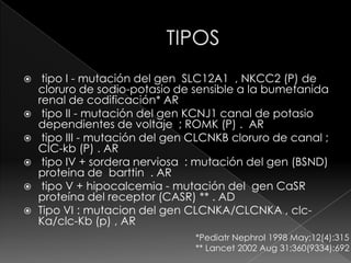     tipo I - mutación del gen SLC12A1 , NKCC2 (P) de
    cloruro de sodio-potasio de sensible a la bumetanida
    renal de codificación* AR
    tipo II - mutación del gen KCNJ1 canal de potasio
    dependientes de voltaje ; ROMK (P) . AR
    tipo III - mutación del gen CLCNKB cloruro de canal ;
    CIC-kb (P) . AR
    tipo IV + sordera nerviosa : mutación del gen (BSND)
    proteina de barttin . AR
    tipo V + hipocalcemia - mutación del gen CaSR
    proteína del receptor (CASR) ** . AD
   Tipo VI : mutacion del gen CLCNKA/CLCNKA , clc-
    Ka/clc-Kb (p) , AR
                                 *Pediatr Nephrol 1998 May;12(4):315
                                 ** Lancet 2002 Aug 31;360(9334):692
 