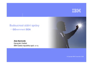Budoucnost státní správy
- GOvernment SOA


   Aleš Bartůněk
   Generální ředitel
   IBM Česká republika spol. s r.o.




                                      © Copyright IBM Corporation 2008
 