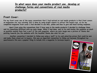 In what ways does your media product use, develop or challenge forms and conventions of real media products?   Front Cover: For my front cover one of the many conventions that I had noticed on real media products is that front covers on magazines are ‘eye catching’ this is done by using bright colours to attract the buyers eye, so for my completed magazine front cover I had decided to use Red, yellow and blue to give and head turning response. Apart from using the conventions that I have seen in the media products I decided to challenge them, and try something different with my main image. What I had done, was to try and involve the audience as much as possible making them feel a part of the new magazine, where my main image was a picture of ‘Gunna dee’ pointing towards you the audience with the headline ‘Gunna dee aims for you’ Another convention I decided to follow was using a ‘puff’ to try and advertise prices that could be won and make them stand out to buyers, this was an important convention to follow out because throughout my questionnaire this was a popular thing to include into a magazine to increase buyers 