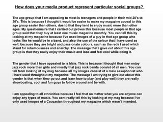 How does your media product represent particular social groups?  The age group that I am appealing to most is teenagers and people in their mid 20’s to 30’s. This is because I thought it would be easier to make my magazine appeal to this age group easier than others, due to that they tend to enjoy music more than other ages. My questionnaire that I carried out proves this because most people in that age group said that they buy at least one music magazine monthly. You can tell this by looking at my magazine because I’ve used images of a guy in that age group who looks like he would be in a band, and also the use of the colour that I have used as well, because they are bright and passionate colours, such as the reds I used which stand for rebelliousness and anarchy. The message that i gave out about this age group is that they really enjoy their music and look and feel cool while doing it.  The gender that I have appealed to is Male. This is because I thought that men enjoy jazz rock more than girls and mostly that jazz rock bands consist of all men. You can tell from looking at my mag because all my images consist of a male saxaphonist who I have used throughout my magazine. The message I am trying to give out about this gender is that when they go out and learn how to play (and play well) they are really showboating, cool and fun guys to follow around and be with. I am appealing to all ethnicities because I feel that no matter what you are anyone can enjoy any types of music. You cant really tell this by looking at my mag because I’ve only used images of a Caucasian throughout my magazine which wasn’t intended.  