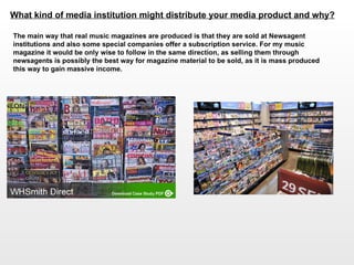 What kind of media institution might distribute your media product and why?   The main way that real music magazines are produced is that they are sold at Newsagent institutions and also some special companies offer a subscription service. For my music magazine it would be only wise to follow in the same direction, as selling them through newsagents is possibly the best way for magazine material to be sold, as it is mass produced this way to gain massive income.  