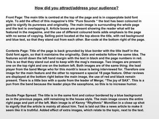 How did you attract/address your audience?   Front Page: The main title is centred at the top of the page and is in copperplate bold font style. To add the effect of this magazine’s title “Pure Sounds “ the text has been coloured in gold to signify its pureness and originality. The main image is surrounding the whole page and the text is overlapping it. Article boxes are present showing the reader what will be featured in the magazine, and the use of different coloured texts adds emphasis to the page with no sense of copying. Selling point located at the top above the title, with red background and blue text, so that they stand out from each other. Bar-code at the bottom right of the page. Contents Page: Title of the page is back grounded by blue border with the title itself in the Gold font again, so that it maintains the originality. Date and website follow the same idea. The features scroll down the left hand margin with the text in black and the page numbers in red. This is so that they stand out and to keep with the mag’s message. Two images are present; one on the top right and one on the bottom left. Both images are of the same thing; the lead player from the band Merge who for this month’s issue is being interviewed for. Therefore one image for the main feature and the other to represent a special 18 page feature. Other reviews are displayed at the bottom right below the main image, the use of red and black remain present. There is a little box with a quote from the leader of Merge; “The joy of SAX”. This is a pun from the band because the leader plays the saxophone, so this is to increase humor. Double Page Spread: The title is in the same font and colour bordered by a blue background as in the previous pages, still remaining to the house style. The main image covers the entire right page and part of the left. Main image is of Kenny “Rhythmic” Mcmillan in a close up shot to signify that the article is mainly all about him. Text is laid out like a news article to make it seem like it is truthful. Added effect of extra images, which relate to the topic, next to the text.  