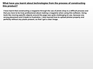 What have you learnt about technologies from the process of constructing this product?   I have learnt that constructing a magazine through the use of photo shop is a difficult process and that you have to be truly professional about making a magazine when using this software. Using tools like moving specific objects around the page was quite challenging to use, because one wrong placement and it leads to frustration. I also learned how to upload photos properly and perfectly without any pixels present, so that I got a clear image.  
