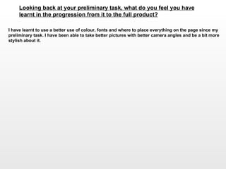 Looking back at your preliminary task, what do you feel you have learnt in the progression from it to the full product?   I have learnt to use a better use of colour, fonts and where to place everything on the page since my preliminary task. I have been able to take better pictures with better camera angles and be a bit more stylish about it.  