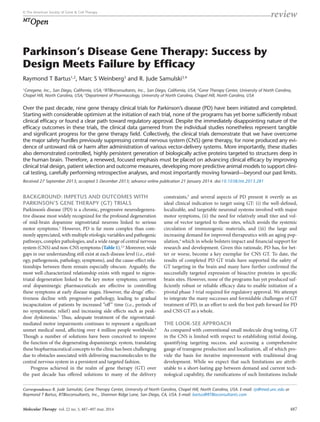 Acquired and multigenic 
review © The American Society of Gene & Cell Therapy 
MTOpen 
Parkinson’s Disease Gene Therapy: Success by 
Design Meets Failure by Efficacy 
Raymond T Bartus1,2, Marc S Weinberg3 and R. Jude Samulski3,4 
1Ceregene, Inc., San Diego, California, USA; 2RTBioconsultants, Inc., San Diego, California, USA; 3Gene Therapy Center, University of North Carolina, 
Chapel Hill, North Carolina, USA; 4Department of Pharmacology, University of North Carolina, Chapel Hill, North Carolina, USA 
Over the past decade, nine gene therapy clinical trials for Parkinson’s disease (PD) have been initiated and completed. 
Starting with considerable optimism at the initiation of each trial, none of the programs has yet borne sufficiently robust 
clinical efficacy or found a clear path toward regulatory approval. Despite the immediately disappointing nature of the 
efficacy outcomes in these trials, the clinical data garnered from the individual studies nonetheless represent tangible 
and significant progress for the gene therapy field. Collectively, the clinical trials demonstrate that we have overcome 
the major safety hurdles previously suppressing central nervous system (CNS) gene therapy, for none produced any evi-dence 
of untoward risk or harm after administration of various vector-delivery systems. More importantly, these studies 
also demonstrated controlled, highly persistent generation of biologically active proteins targeted to structures deep in 
the human brain. Therefore, a renewed, focused emphasis must be placed on advancing clinical efficacy by improving 
clinical trial design, patient selection and outcome measures, developing more predictive animal models to support clini-cal 
testing, carefully performing retrospective analyses, and most importantly moving forward—beyond our past limits. 
Received 27 September 2013; accepted 5 December 2013; advance online publication 21 January 2014. doi:10.1038/mt.2013.281 
BACKGROUND: IMPETUS AND OUTCOMES WITH 
PARKINSON’S GENE THERAPY (GT) TRIALS 
Parkinson’s disease (PD) is a chronic, progressive neurodegenera-tive 
disease most widely recognized for the profound degeneration 
of mid-brain dopamine nigrostriatal neurons linked to serious 
motor symptoms.1 However, PD is far more complex than com-monly 
appreciated, with multiple etiologic variables and pathogenic 
pathways, complex pathologies, and a wide range of central nervous 
system (CNS) and non-CNS symptoms (Table 1).2,3 Moreover, wide 
gaps in our understanding still exist at each disease level (i.e., etiol-ogy, 
pathogenesis, pathology, symptoms), and the cause-effect rela-tionships 
between them remain especially obscure. Arguably, the 
most well-characterized relationship exists with regard to nigros-triatal 
degeneration linked to the key motor symptoms; currrent 
oral dopaminergic pharmaceuticals are effective in controlling 
these symptoms at early disease stages. However, the drugs’ effec-tiveness 
decline with progressive pathology, leading to gradual 
incapacitation of patients by increased “off” time (i.e., periods of 
no symptomatic relief) and increasing side effects such as peak-dose 
dyskinesias.1 Thus, adequate treatment of the nigrostriatal-­mediated 
motor impairments continues to represent a significant 
unmet medical need, affecting over 4 million people worldwide.4 
Though a number of solutions have been conceived to improve 
the function of the degenerating dopaminergic system, translating 
these biopharmaceutical concepts to the clinic has been challenging 
due to obstacles associated with delivering macromolecules to the 
central nervous system in a persistent and targeted fashion. 
Progress achieved in the realm of gene therapy (GT) over 
the past decade has offered solutions to many of the delivery 
constraints,5 and several aspects of PD present it overtly as an 
ideal clinical indication to target using GT: (i) the well-defined, 
localizable, and targetable neuronal systems involved with major 
motor symptoms, (ii) the need for relatively small titer and vol-ume 
of vector targeted to those sites, which avoids the systemic 
circulation of immunogenic materials, and (iii) the large and 
increasing demand for improved therapeutics with an aging pop-ulation, 
4 which in whole bolsters impact and financial support for 
research and development. Given this rationale, PD has, for bet-ter 
or worse, become a key exemplar for CNS GT. To date, the 
results of completed PD GT trials have supported the safety of 
GT targeting in the brain and many have further confirmed the 
successfully targeted expression of bioactive proteins in specific 
brain sites. However, none of the programs has yet produced suf-ficiently 
robust or reliable efficacy data to enable initiation of a 
pivotal phase 3 trial required for regulatory approval. We attempt 
to integrate the many successes and formidable challenges of GT 
treatment of PD, in an effort to seek the best path forward for PD 
and CNS GT as a whole. 
THE LOOK-SEE APPROACH 
As compared with conventional small molecule drug testing, GT 
in the CNS is limited with respect to establishing initial dosing, 
quantifying targeting success, and accessing a comprehensive 
gauge of transgene production and localization, all of which pro-vide 
the basis for iterative improvement with traditional drug 
development. While we expect that such limitations are attrib-utable 
to a short-lasting gap between demand and current tech-nological 
capability, the ramifications of such limitations include 
Correspondence: R. Jude Samulski, Gene Therapy Center, University of North Carolina, Chapel Hill, North Carolina, USA. E-mail: rjs@med.unc.edu or 
Raymond T Bartus, RTBioconsultants, Inc., Shannon Ridge Lane, San Diego, CA, USA. E-mail: bartus@RTBioconsultants.com 
Molecular Therapy vol. 22 no. 3, 487–497 mar. 2014 487 
 