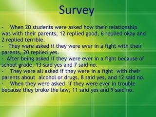 -  When 20 students were asked how their relationship was with their parents, 12 replied good, 6 replied okay and 2 replied terrible. -  They were asked if they were ever in a fight with their parents, 20 replied yes. -  After being asked if they were ever in a fight because of school grade, 13 said yes and 7 said no. -  They were all asked if they were in a fight  with their parents about  alcohol or drugs, 8 said yes, and 12 said no. -  When they were asked  if they were ever in trouble because they broke the law, 11 said yes and 9 said no. Survey 