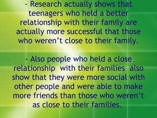 - Research actually shows that teenagers who held a better relationship with their family are actually more successful that those who weren’t close to their family. - Also people who held a close relationship  with their families  also show that they were more social with other people and were able to make more friends than those who weren’t as close to their families.  