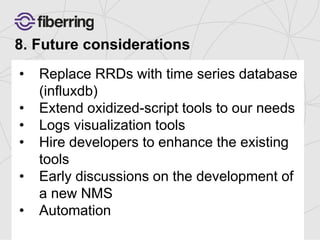 8. Future considerations 
• Replace RRDs with time series database 
(influxdb) 
• Extend oxidized-script tools to our needs 
• Logs visualization tools 
• Hire developers to enhance the existing 
tools 
• Early discussions on the development of 
a new NMS 
• Automation 
 