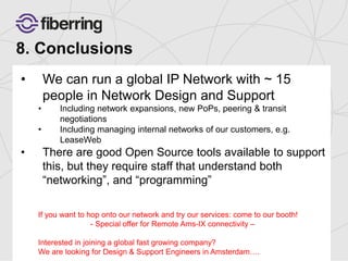 8. Conclusions 
• We can run a global IP Network with ~ 15 
people in Network Design and Support 
• Including network expansions, new PoPs, peering & transit 
negotiations 
• Including managing internal networks of our customers, e.g. 
LeaseWeb 
• There are good Open Source tools available to support 
this, but they require staff that understand both 
“networking”, and “programming” 
If you want to hop onto our network and try our services: come to our booth! 
- Special offer for Remote Ams-IX connectivity – 
Interested in joining a global fast growing company? 
We are looking for Design & Support Engineers in Amsterdam…. 
 