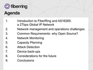 Agenda 
1. Introduction to FiberRing and AS16265: 
a 2Tbps Global IP Network 
2. Network management and operations challenges 
3. Common Requirements: why Open Source? 
4. Network Monitoring 
5. Capacity Planning 
6. Attack Detection 
7. Device back-ups 
8. Considerations for the future 
9. Conclusions 
 