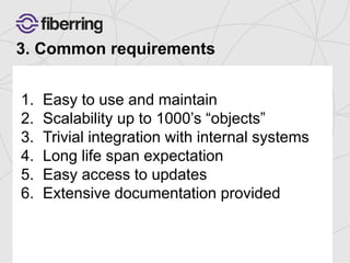 3. Common requirements 
1. Easy to use and maintain 
2. Scalability up to 1000’s “objects” 
3. Trivial integration with internal systems 
4. Long life span expectation 
5. Easy access to updates 
6. Extensive documentation provided 
 