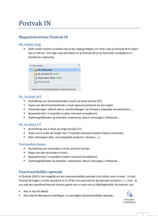 2 
Postvak IN 
Mappenstructuur Postvak IN 
00_Altijd_leeg 
 Zelfs zonder toeters en bellen kan je de neiging hebben om meer naar je Postvak IN te kijken dan je zelf wil. Een lege map aanmaken en je Postvak IN uit je favorieten verwijderen is daarbij een oplossing. 
01_Archief_KT 
 Archiefmap van binnenkomende e-mails op korte termijn (KT). 
 Kopie van alle binnenkomende e-mails (geautomatiseerd via een regel). 
 Uitzonderingen: eRoom alerts, verlofmeldingen uit Vlimpers, bepaalde nieuwsbrieven, … 
 Bewaartermijn: 5 maanden (nadien manueel verwijderen). 
 Zoekmogelijkheden op afzender, onderwerp, datum ontvangen, trefwoord, … 
02_Archief_LT 
 Archiefmap van e-mails op lange termijn (LT). 
 Kopie van e-mails die langer dan 5 maanden bewaard moeten blijven (manueel). 
 Met submappen (bijv. voor bepaalde projecten, dossiers, …). 
Verzonden items 
 Archiefmap van verzonden e-mails op korte termijn. 
 Kopie van alle verzonden e-mails. 
 Bewaartermijn: 5 maanden (nadien manueel verwijderen). 
 Zoekmogelijkheden op afzender, onderwerp, datum ontvangen, trefwoord, … 
Voorwaardelijke opmaak 
In Outlook 2010 is het mogelijk om een voorwaardelijke opmaak in te stellen voor e-mails. In mijn Postvak IN krijgen e-mails waarbij ik in Cc of Bcc sta automatisch de opmaak cursief en mee. Je grijszou ook een opvallend kleurtje kunnen geven aan e-mails van je afdelingshoofd, het kabinet, enz. 
 Kies in het lint Beeld. 
 Kies daarna Weergave-instellingen en vervolgens Voorwaardelijke opmaak… 
 
