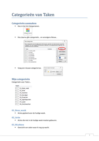3 
Categoriee n van Taken 
Categorieën aanmaken 
 Kies in het lint Categoriseren. 
 Kies daarna Alle categorieën… en vervolgens Nieuw… 
 Voeg een nieuwe categorie toe. 
Mijn categorieën 
Categorieën voor Taken… 
01_Deze_week 
 Acties gepland voor de huidige week. 
02_Actie 
 Acties die niet in de huidige week moeten gebeuren. 
03_Wachten 
 Overzicht van zaken waar ik nog op wacht.  