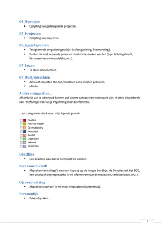4 
04_Opvolgen 
 Oplijsting van gedelegeerde projecten. 
05_Projecten 
 Oplijsting van projecten. 
06_Agendapunten 
 Terugkerende vergaderingen (bijv. Stafvergadering, Teamoverleg). 
 Punten die met bepaalde personen moeten besproken worden (bijv. Afdelingshoofd, Personeelsverantwoordelijke, enz.). 
07_Lezen 
 Te lezen documenten. 
08_Ooit/misschien 
 Acties of projecten die ooit/misschien eens moeten gebeuren. 
 Ideeën. 
Andere suggesties… 
Afhankelijk van je jobinhoud kunnen ook andere categorieën interessant zijn. Ik denk bijvoorbeeld aan Telefoontjes voor als je regelmatig moet telefoneren. 
… en categorieën die ik voor mijn Agenda gebruik: 
Deadline 
 Een deadline waaraan ik herinnerd wil worden. 
Niet voor mezelf! 
 Afspraken van collega’s waarvan ik graag op de hoogte ben (bijv. de Directieraad, het EOC, een belangrijk overleg waarbij ik wil informeren naar de resultaten, verlofperiodes, enz.). 
Op verplaatsing 
 Afspraken waarvoor ik me moet verplaatsen (buitenshuis). 
Persoonlijk 
 Privé-afspraken.  