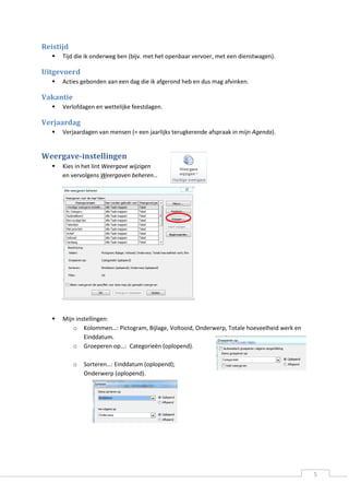 5 
Reistijd 
 Tijd die ik onderweg ben (bijv. met het openbaar vervoer, met een dienstwagen). 
Uitgevoerd 
 Acties gebonden aan een dag die ik afgerond heb en dus mag afvinken. 
Vakantie 
 Verlofdagen en wettelijke feestdagen. 
Verjaardag 
 Verjaardagen van mensen (= een jaarlijks terugkerende afspraak in mijn Agenda). 
Weergave-instellingen 
 Kies in het lint Weergave wijzigen en vervolgens Weergaven beheren… 
 Mijn instellingen: 
o Kolommen…: Pictogram, Bijlage, Voltooid, Onderwerp, Totale hoeveelheid werk en Einddatum. 
o Groeperen op…: Categorieën (oplopend). 
o Sorteren…: Einddatum (oplopend); Onderwerp (oplopend). 
 
