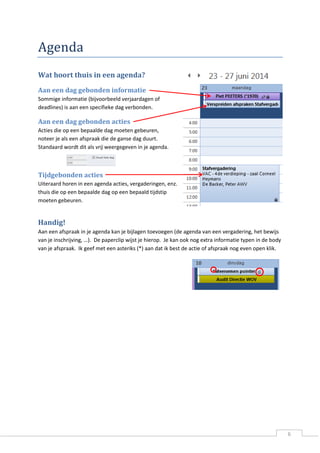 6 
Agenda 
Wat hoort thuis in een agenda? 
Aan een dag gebonden informatie 
Sommige informatie (bijvoorbeeld verjaardagen of deadlines) is aan een specifieke dag verbonden. 
Aan een dag gebonden acties 
Acties die op een bepaalde dag moeten gebeuren, noteer je als een afspraak die de ganse dag duurt. Standaard wordt dit als vrij weergegeven in je agenda. 
Tijdgebonden acties 
Uiteraard horen in een agenda acties, vergaderingen, enz. thuis die op een bepaalde dag op een bepaald tijdstip moeten gebeuren. 
Handig! 
Aan een afspraak in je agenda kan je bijlagen toevoegen (de agenda van een vergadering, het bewijs van je inschrijving, …). De paperclip wijst je hierop. Je kan ook nog extra informatie typen in de body van je afspraak. Ik geef met een asteriks (*) aan dat ik best de actie of afspraak nog even open klik. 
 