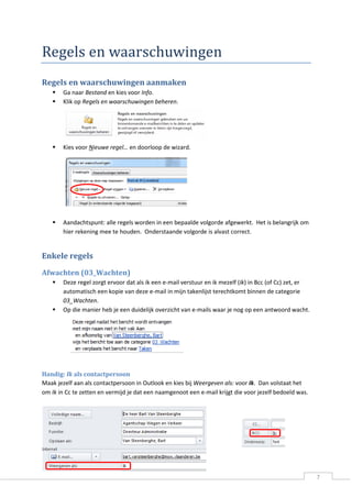 7 
Regels en waarschuwingen 
Regels en waarschuwingen aanmaken 
 Ga naar Bestand en kies voor Info. 
 Klik op Regels en waarschuwingen beheren. 
 Kies voor Nieuwe regel… en doorloop de wizard. 
 Aandachtspunt: alle regels worden in een bepaalde volgorde afgewerkt. Het is belangrijk om hier rekening mee te houden. Onderstaande volgorde is alvast correct. 
Enkele regels 
Afwachten (03_Wachten) 
 Deze regel zorgt ervoor dat als ik een e-mail verstuur en ik mezelf (Ik) in Bcc (of Cc) zet, er automatisch een kopie van deze e-mail in mijn takenlijst terechtkomt binnen de categorie 03_Wachten. 
 Op die manier heb je een duidelijk overzicht van e-mails waar je nog op een antwoord wacht. 
Handig: Ik als contactpersoon 
Maak jezelf aan als contactpersoon in Outlook en kies bij Weergeven als: voor Ik. Dan volstaat het om Ik in Cc te zetten en vermijd je dat een naamgenoot een e-mail krijgt die voor jezelf bedoeld was. 
 