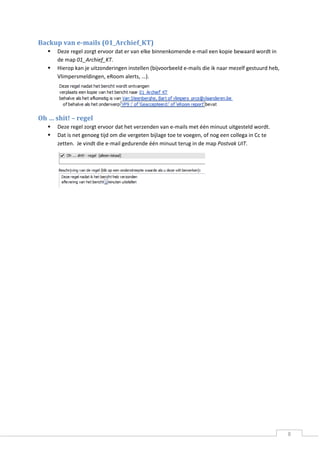 8 
Backup van e-mails (01_Archief_KT) 
 Deze regel zorgt ervoor dat er van elke binnenkomende e-mail een kopie bewaard wordt in de map 01_Archief_KT. 
 Hierop kan je uitzonderingen instellen (bijvoorbeeld e-mails die ik naar mezelf gestuurd heb, Vlimpersmeldingen, eRoom alerts, …). 
Oh … shit! – regel 
 Deze regel zorgt ervoor dat het verzenden van e-mails met één minuut uitgesteld wordt. 
 Dat is net genoeg tijd om die vergeten bijlage toe te voegen, of nog een collega in Cc te zetten. Je vindt die e-mail gedurende één minuut terug in de map Postvak UIT. 
 