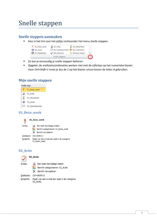 9 
Snelle stappen 
Snelle stappen aanmaken 
 Kies in het lint voor het pijltje rechtsonder het menu Snelle stappen. 
 Zo kan je eenvoudig je snelle stappen beheren. 
 Opgelet: de sneltoetscombinaties werken niet met de cijfertjes op het numerieke klavier. Voor Ctrl+Shift+1 moet je dus de 1 op het klavier schuin boven de letter A gebruiken. 
Mijn snelle stappen 
01_Deze_week 
02_Actie 
 