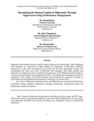 INTERNATIONAL JOURNAL OF MANAGEMENT, BUSINESS, AND ADMINISTRATION
VOLUME 20, NUMBER 1, 2017
1
Maximizing the Human Capital of Millennials Through
Supervisors Using Performance Management
Dr. David Bartz
Professor Emeritus
Department of Educational Leadership
Eastern Illinois University
Charleston, IL
Dr. Kyle Thompson
Assistant Regional Superintendent
Regional Office of Education 11
Charleston, IL
Dr. Patrick Rice
Director of Field Services
Illinois Association of School Boards
Springfield, IL
Abstract
Millennial staff members bring a wealth of human capital to the work setting. Most Millennial
staff members are supervised by Baby Boomer or Generation X individuals. Different
perspectives to the work environment are reviewed for the three generations. Taking into
consideration the needs and wants of Millennial staff members, these Baby Boomer and
Generation X supervisors need to consider the perspectives of the Millennial staff members to
maximize job performance and satisfaction for them. The performance management model is
explained in the context of the Baby Boomer and Generation X supervisors creating an
environment for the Millennial staff members in which they can “be their best.”
Key Words: Millennials, Generation Xers, and Baby Boomers; generational differences,
expectation setting, feedback, performance coaching, performance management model, job
performance, and job satisfaction
Table 1 presents definitions for generations, including years born, name, and 2017 ages.
While some experts on generational differences may have slightly different dates for years born,
the information presented here should not change any assumptions based on generational
definitions.
 
