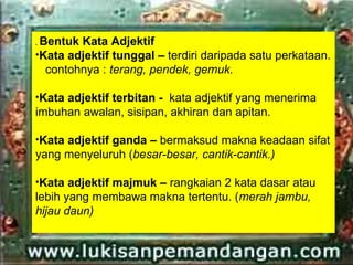.Bentuk Kata Adjektif
•Kata adjektif tunggal – terdiri daripada satu perkataan.
  contohnya : terang, pendek, gemuk.

•Kata adjektif terbitan - kata adjektif yang menerima
imbuhan awalan, sisipan, akhiran dan apitan.

•Kata adjektif ganda – bermaksud makna keadaan sifat
yang menyeluruh (besar-besar, cantik-cantik.)

•Kata adjektif majmuk – rangkaian 2 kata dasar atau
lebih yang membawa makna tertentu. (merah jambu,
hijau daun)
 