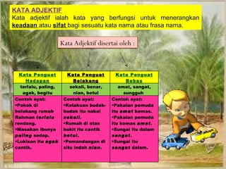 KATA ADJEKTIF
Kata adjektif ialah kata yang berfungsi untuk menerangkan
keadaan atau sifat bagi sesuatu kata nama atau frasa nama.

                     Kata Adjektif disertai oleh :



  Kata Penguat          Kata Penguat        Kata Penguat
    Hadapan               Belakang              Bebas
  terlalu, paling,       sekali, benar,      amat, sangat,
   agak, begitu           nian, betul          sungguh
Contoh ayat:          Contoh ayat:        Contoh ayat:
•Pokok di             •Kelakuan budak-    •Pakaian pemuda
belakang rumah        budak itu nakal     itu amat kemas.
Rahman terlalu        sekali.             •Pakaian pemuda
rendang.              •Rumah di atas      itu kemas amat.
•Masakan ibunya       bukit itu cantik    •Sungai itu dalam
paling sedap.         betul.              sangat.
•Lukisan itu agak     •Pemandangan di     •Sungai itu
cantik.               situ indah nian.    sangat dalam.
 