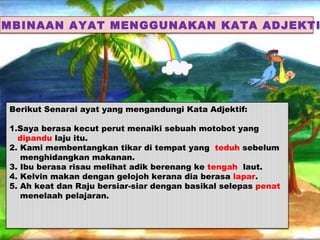 EMBINAAN AYAT MENGGUNAKAN KATA ADJEKTI




 Berikut Senarai ayat yang mengandungi Kata Adjektif:

 1.Saya berasa kecut perut menaiki sebuah motobot yang
   dipandu laju itu.
 2. Kami membentangkan tikar di tempat yang teduh sebelum
    menghidangkan makanan.
 3. Ibu berasa risau melihat adik berenang ke tengah laut.
 4. Kelvin makan dengan gelojoh kerana dia berasa lapar.
 5. Ah keat dan Raju bersiar-siar dengan basikal selepas penat
    menelaah pelajaran.
 