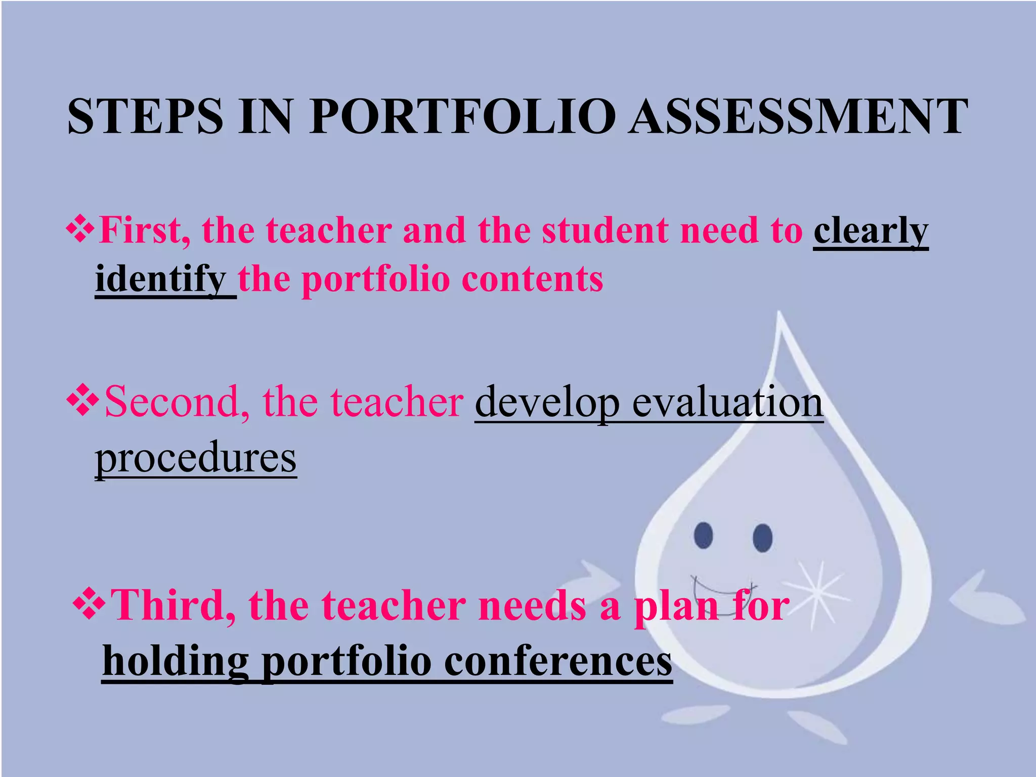 STEPS IN PORTFOLIO ASSESSMENT
First, the teacher and the student need to clearly
identify the portfolio contents
Second, the teacher develop evaluation
procedures
Third, the teacher needs a plan for
holding portfolio conferences
 